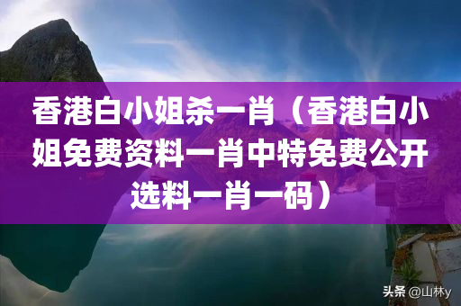 香港白小姐杀一肖（香港白小姐免费资料一肖中特免费公开选料一肖一码）