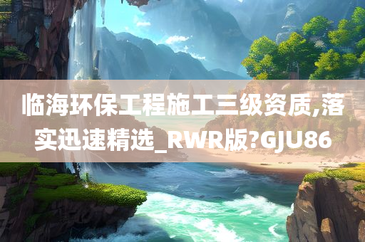 临海环保工程施工三级资质,落实迅速精选_RWR版?GJU86