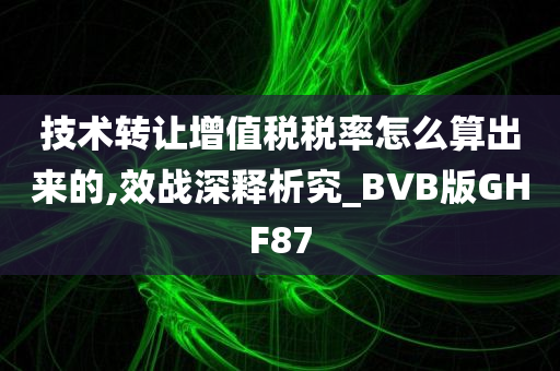 技术转让增值税税率怎么算出来的,效战深释析究_BVB版GHF87