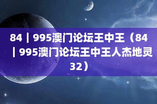 84｜995澳门论坛王中王（84｜995澳门论坛王中王人杰地灵32）