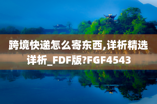 跨境快递怎么寄东西,详析精选详析_FDF版?FGF4543