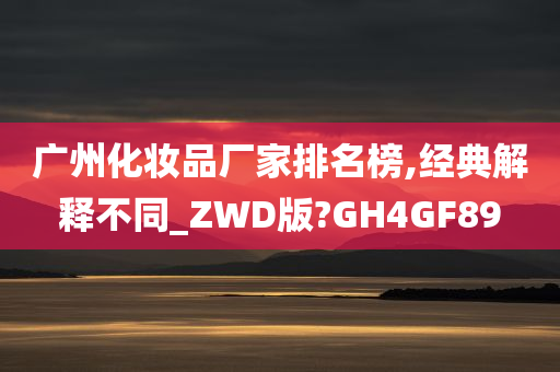 广州化妆品厂家排名榜,经典解释不同_ZWD版?GH4GF89