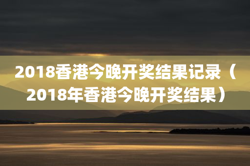 2018香港今晚开奖结果记录（2018年香港今晚开奖结果）