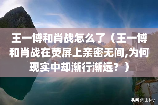 王一博和肖战怎么了（王一博和肖战在荧屏上亲密无间,为何现实中却渐行渐远？）