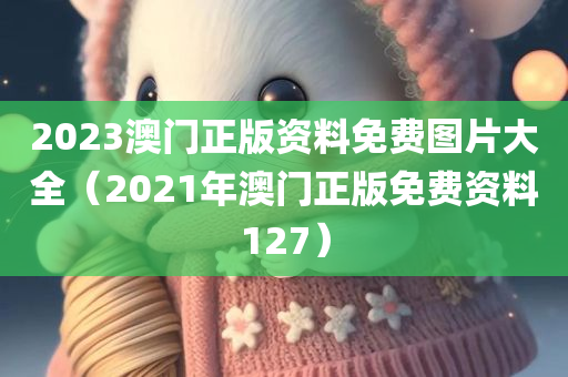 2023澳门正版资料免费图片大全（2021年澳门正版免费资料127）