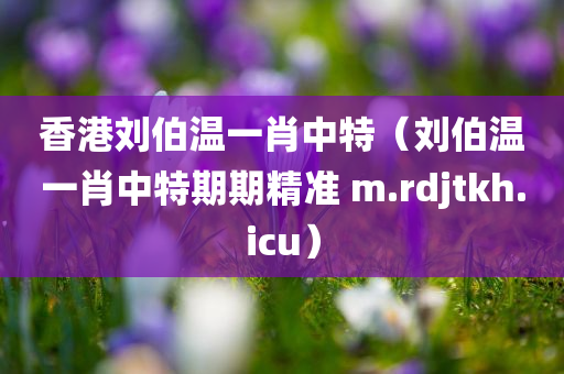 香港刘伯温一肖中特（刘伯温一肖中特期期精准 m.rdjtkh.icu）