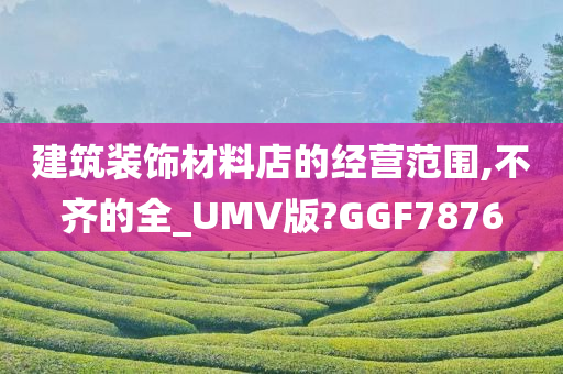 建筑装饰材料店的经营范围,不齐的全_UMV版?GGF7876