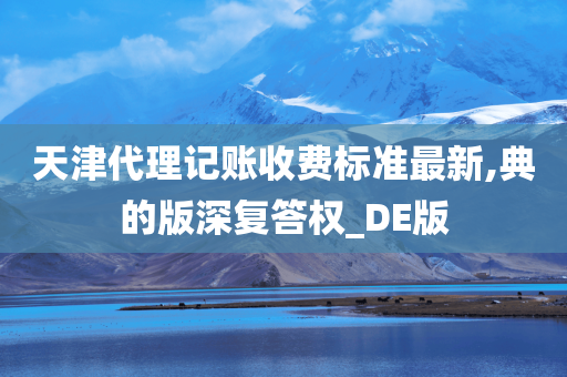 天津代理记账收费标准最新,典的版深复答权_DE版