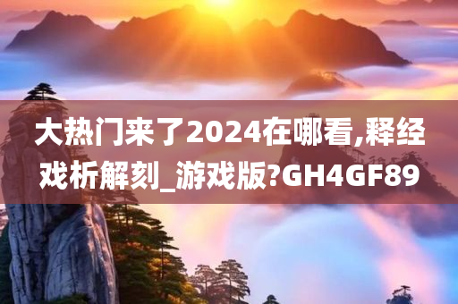 大热门来了2024在哪看,释经戏析解刻_游戏版?GH4GF89