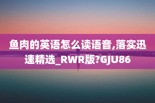 鱼肉的英语怎么读语音,落实迅速精选_RWR版?GJU86