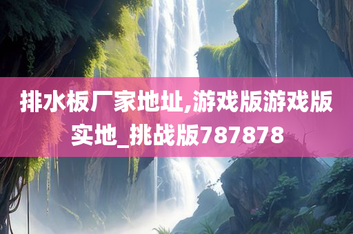 排水板厂家地址,游戏版游戏版实地_挑战版787878