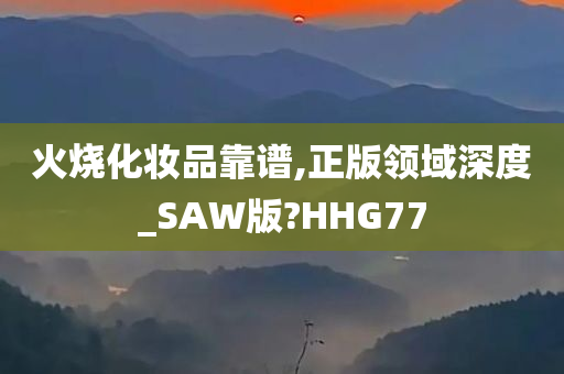 火烧化妆品靠谱,正版领域深度_SAW版?HHG77