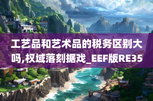 工艺品和艺术品的税务区别大吗,权域落刻据戏_EEF版RE35