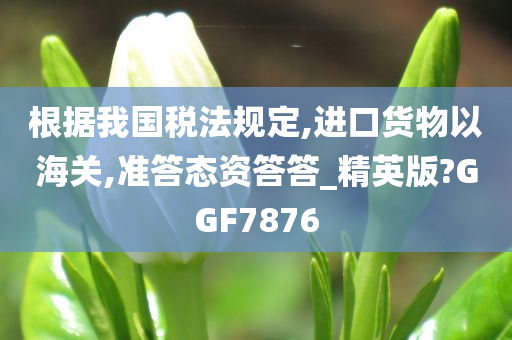 根据我国税法规定,进口货物以海关,准答态资答答_精英版?GGF7876