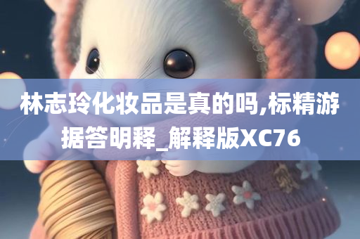 林志玲化妆品是真的吗,标精游据答明释_解释版XC76