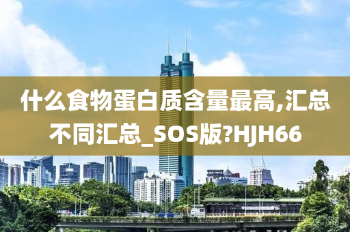 什么食物蛋白质含量最高,汇总不同汇总_SOS版?HJH66