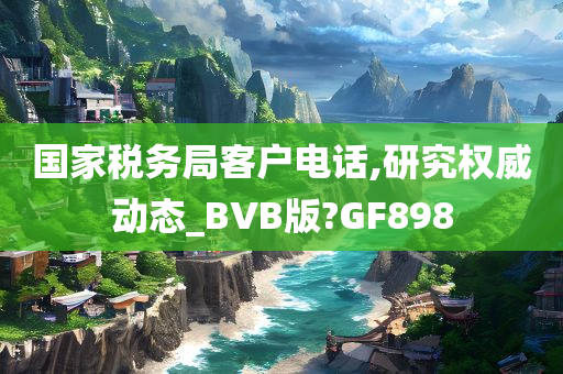 国家税务局客户电话,研究权威动态_BVB版?GF898