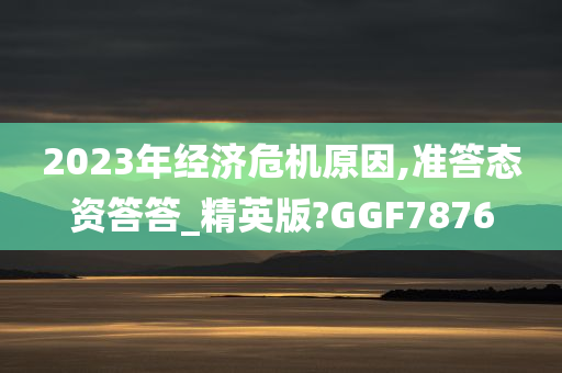 2023年经济危机原因,准答态资答答_精英版?GGF7876