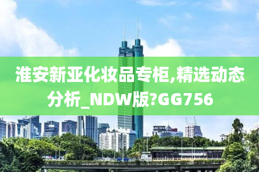 淮安新亚化妆品专柜,精选动态分析_NDW版?GG756