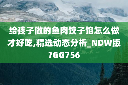 给孩子做的鱼肉饺子馅怎么做才好吃,精选动态分析_NDW版?GG756