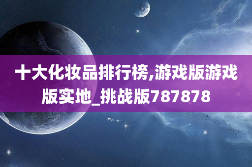 十大化妆品排行榜,游戏版游戏版实地_挑战版787878