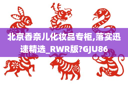 北京香奈儿化妆品专柜,落实迅速精选_RWR版?GJU86