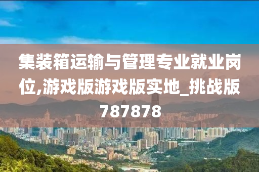 集装箱运输与管理专业就业岗位,游戏版游戏版实地_挑战版787878