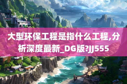 大型环保工程是指什么工程,分析深度最新_DG版?JJ555