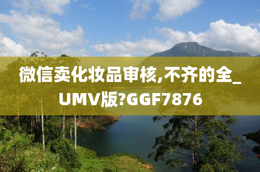 微信卖化妆品审核,不齐的全_UMV版?GGF7876