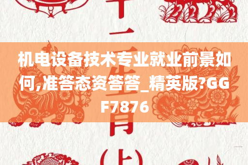 机电设备技术专业就业前景如何,准答态资答答_精英版?GGF7876