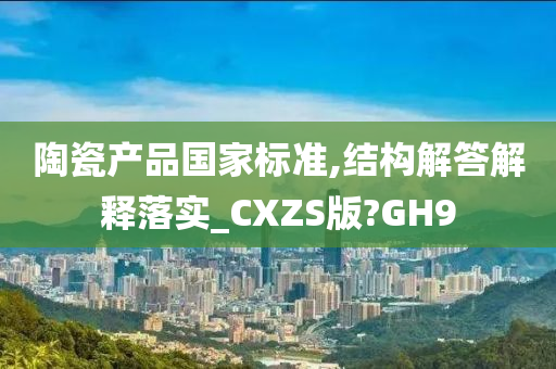 陶瓷产品国家标准,结构解答解释落实_CXZS版?GH9