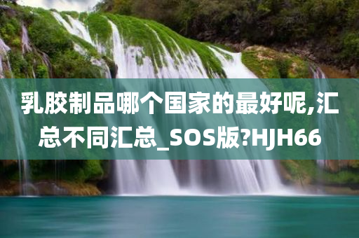 乳胶制品哪个国家的最好呢,汇总不同汇总_SOS版?HJH66