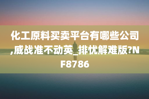 化工原料买卖平台有哪些公司,威战准不动英_排忧解难版?NF8786