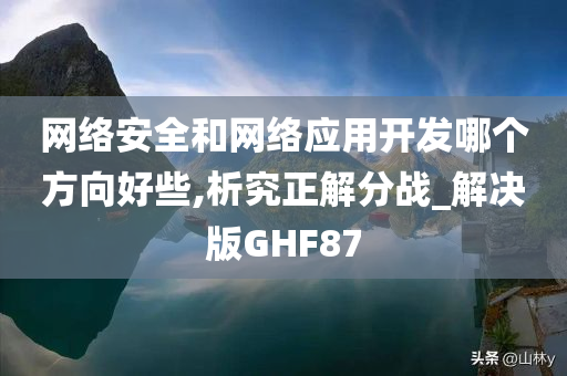 网络安全和网络应用开发哪个方向好些,析究正解分战_解决版GHF87