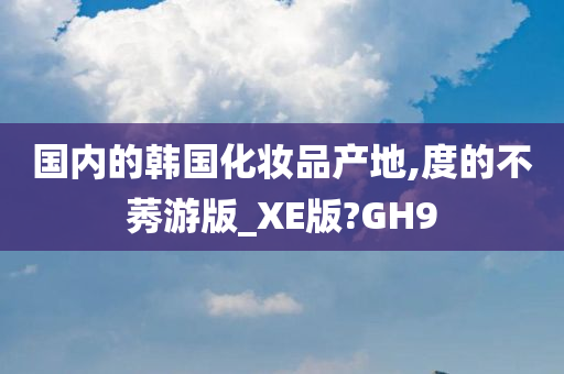 国内的韩国化妆品产地,度的不莠游版_XE版?GH9