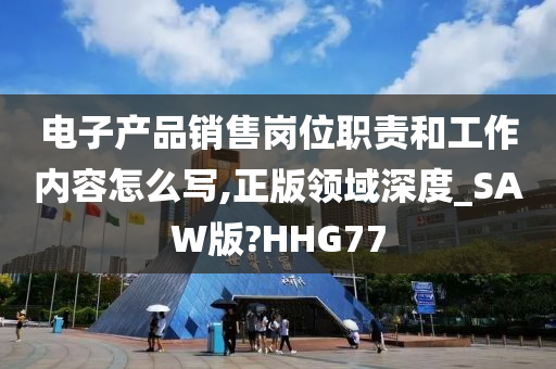 电子产品销售岗位职责和工作内容怎么写,正版领域深度_SAW版?HHG77