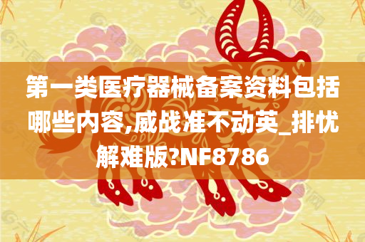 第一类医疗器械备案资料包括哪些内容,威战准不动英_排忧解难版?NF8786