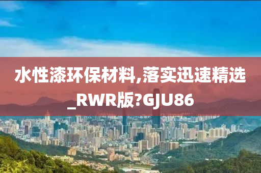 水性漆环保材料,落实迅速精选_RWR版?GJU86