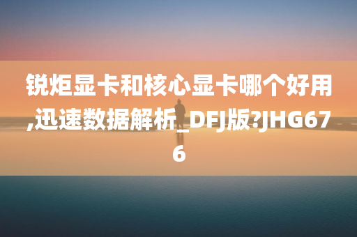 锐炬显卡和核心显卡哪个好用,迅速数据解析_DFJ版?JHG676