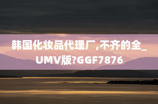 韩国化妆品代理厂,不齐的全_UMV版?GGF7876