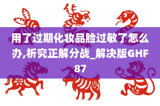 用了过期化妆品脸过敏了怎么办,析究正解分战_解决版GHF87