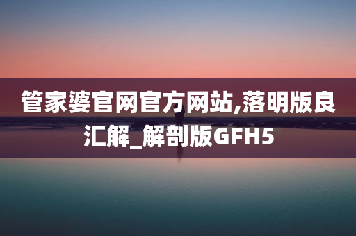 管家婆官网官方网站,落明版良汇解_解剖版GFH5