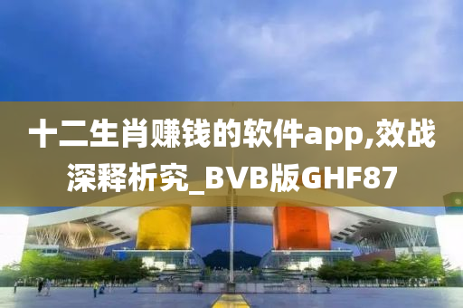 十二生肖赚钱的软件app,效战深释析究_BVB版GHF87