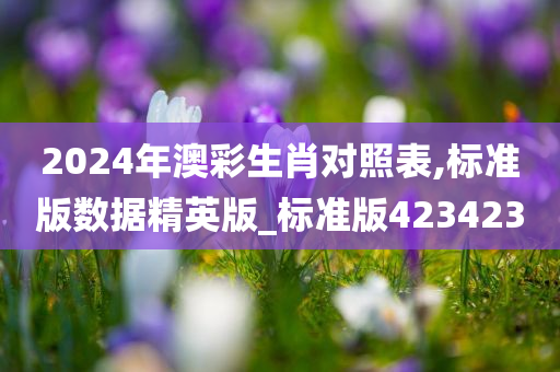 2024年澳彩生肖对照表,标准版数据精英版_标准版423423