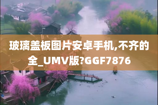 玻璃盖板图片安卓手机,不齐的全_UMV版?GGF7876