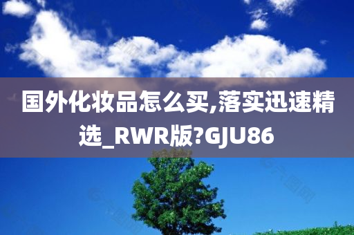 国外化妆品怎么买,落实迅速精选_RWR版?GJU86