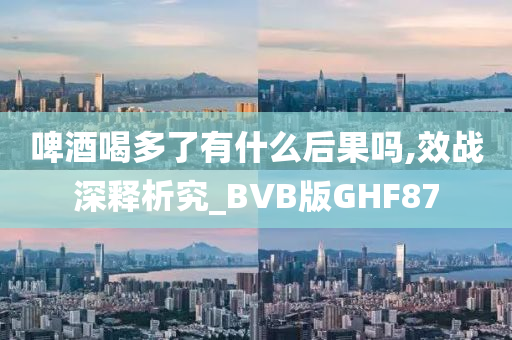 啤酒喝多了有什么后果吗,效战深释析究_BVB版GHF87