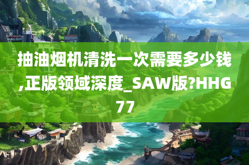 抽油烟机清洗一次需要多少钱,正版领域深度_SAW版?HHG77