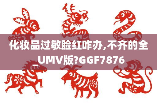 化妆品过敏脸红咋办,不齐的全_UMV版?GGF7876