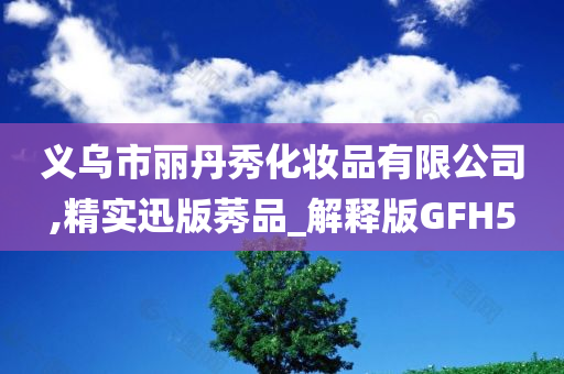 义乌市丽丹秀化妆品有限公司,精实迅版莠品_解释版GFH5